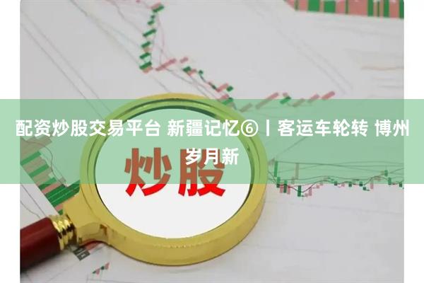 配资炒股交易平台 新疆记忆⑥丨客运车轮转 博州岁月新