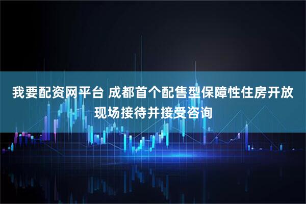 我要配资网平台 成都首个配售型保障性住房开放现场接待并接受咨询