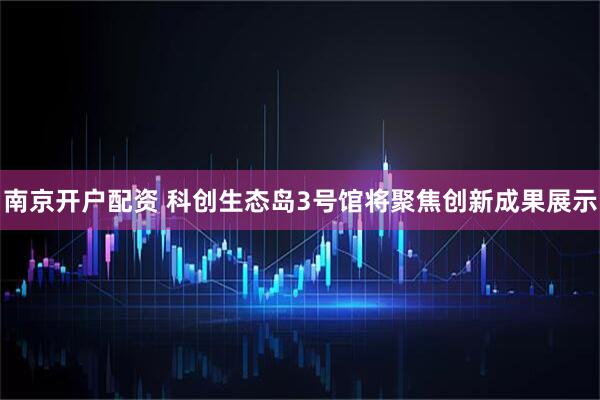 南京开户配资 科创生态岛3号馆将聚焦创新成果展示