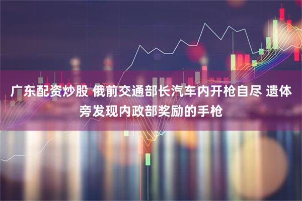 广东配资炒股 俄前交通部长汽车内开枪自尽 遗体旁发现内政部奖励的手枪