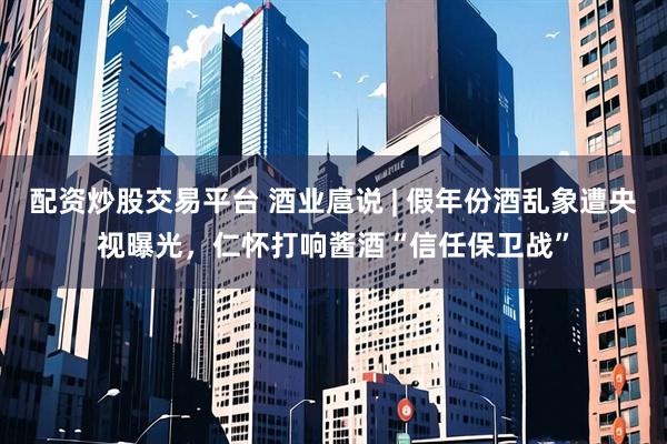 配资炒股交易平台 酒业扈说 | 假年份酒乱象遭央视曝光，仁怀打响酱酒“信任保卫战”