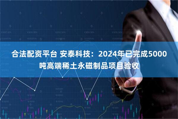 合法配资平台 安泰科技：2024年已完成5000吨高端稀土永磁制品项目验收