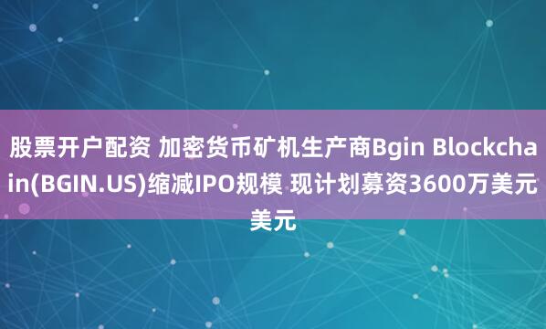 股票开户配资 加密货币矿机生产商Bgin Blockchain(BGIN.US)缩减IPO规模 现计划募资3600万美元