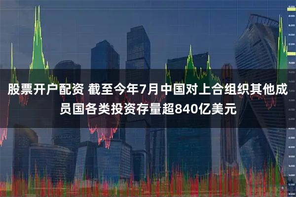 股票开户配资 截至今年7月中国对上合组织其他成员国各类投资存量超840亿美元
