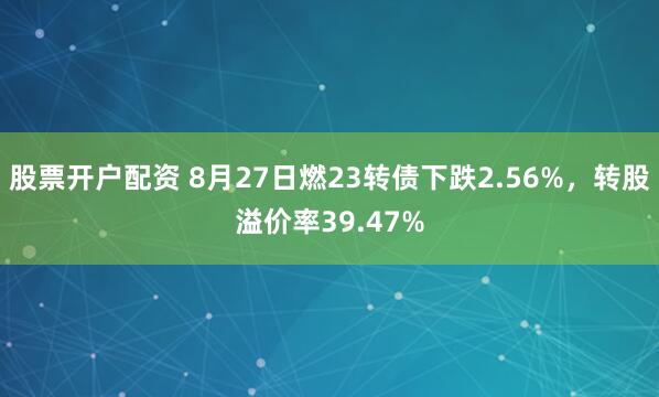 股票开户配资 8月27日燃23转债下跌2.56%，转股溢价率39.47%