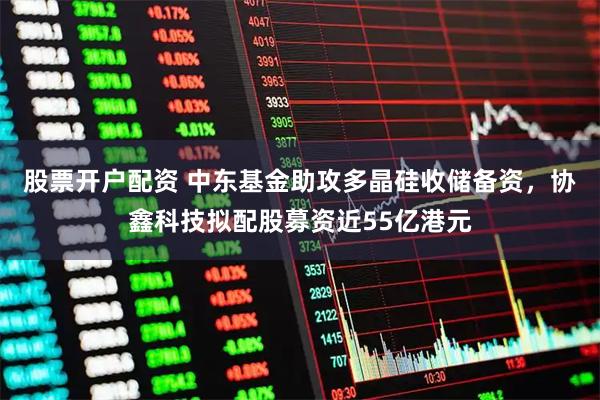 股票开户配资 中东基金助攻多晶硅收储备资，协鑫科技拟配股募资近55亿港元