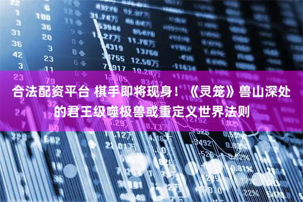 合法配资平台 棋手即将现身！《灵笼》兽山深处的君王级噬极兽或重定义世界法则