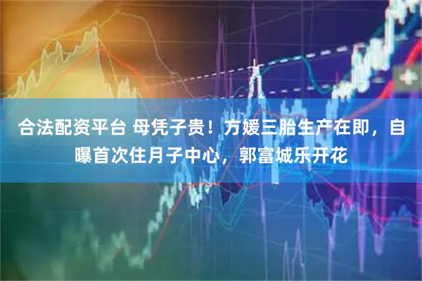 合法配资平台 母凭子贵！方媛三胎生产在即，自曝首次住月子中心，郭富城乐开花